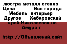 люстра металл стекло › Цена ­ 1 000 - Все города Мебель, интерьер » Другое   . Хабаровский край,Николаевск-на-Амуре г.